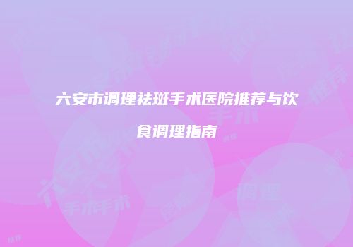 六安市调理祛斑手术医院推荐与饮食调理指南