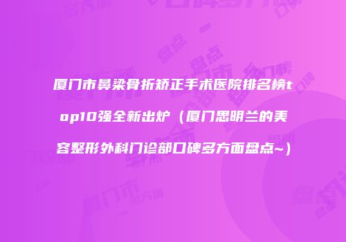 厦门市鼻梁骨折矫正手术医院排名榜top10强全新出炉（厦门思明兰的美容整形外科门诊部口碑多方面盘点~）