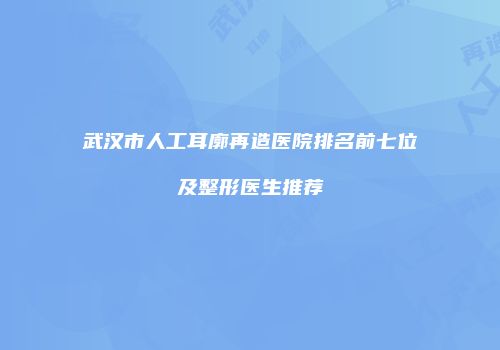 武汉市人工耳廓再造医院排名前七位及整形医生推荐