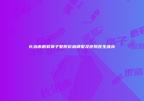 长治市唇裂鼻子整形价格调整及医院医生推荐