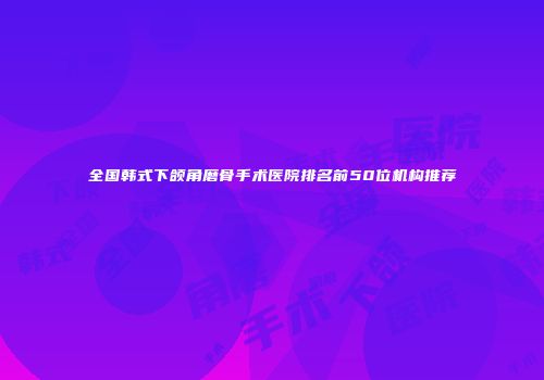 全国韩式下颌角磨骨手术医院排名前50位机构推荐