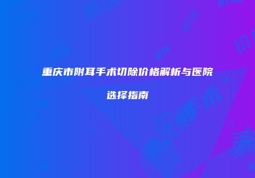 重庆市附耳手术切除价格解析与医院选择指南