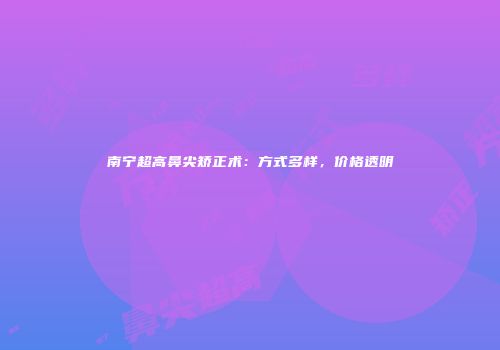 南宁超高鼻尖矫正术：方式多样，价格透明