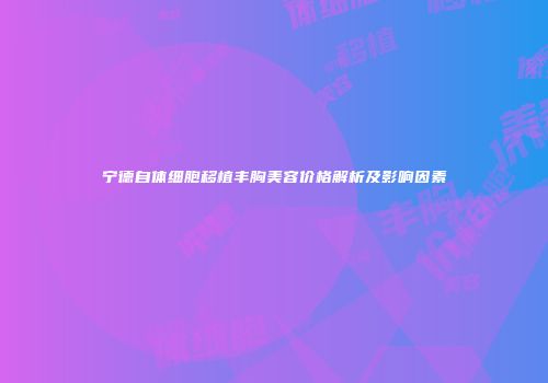 宁德自体细胞移植丰胸美容价格解析及影响因素