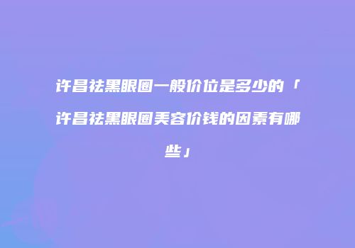 许昌祛黑眼圈一般价位是多少的「许昌祛黑眼圈美容价钱的因素有哪些」