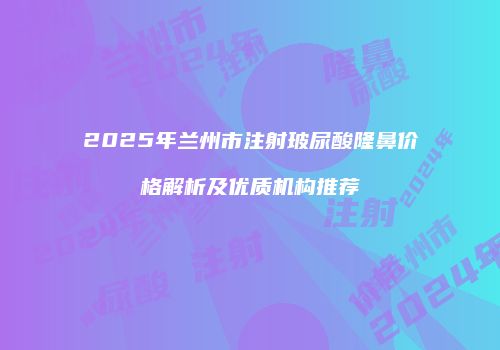2025年兰州市注射玻尿酸隆鼻价格解析及优质机构推荐