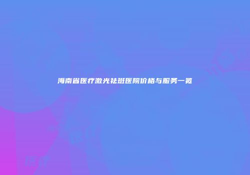 海南省医疗激光祛斑医院价格与服务一览