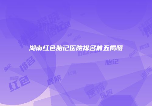 湖南红色胎记医院排名前五揭晓