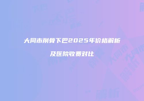 大同市削骨下巴2025年价格解析及医院收费对比