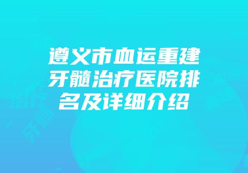 遵义市血运重建牙髓治疗医院排名及详细介绍