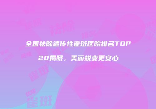 全国祛除遗传性雀斑医院排名TOP20揭晓，美丽蜕变更安心