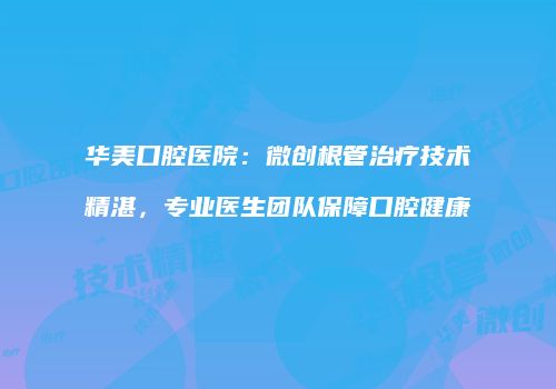 华美口腔医院：微创根管治疗技术精湛，专业医生团队保障口腔健康