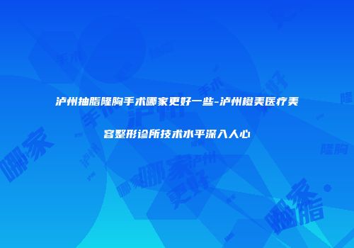 泸州抽脂隆胸手术哪家更好一些-泸州橙美医疗美容整形诊所技术水平深入人心