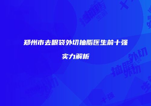 郑州市去眼袋外切抽脂医生前十强实力解析