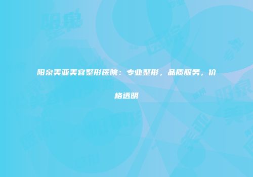阳泉美亚美容整形医院：专业整形，品质服务，价格透明
