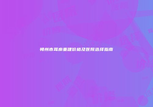 朔州市耳廓重建价格及医院选择指南