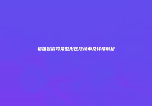 福建省假耳朵整形医院榜单及详情解析