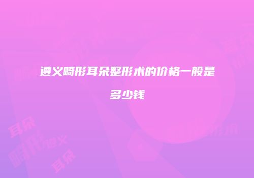 遵义畸形耳朵整形术的价格一般是多少钱