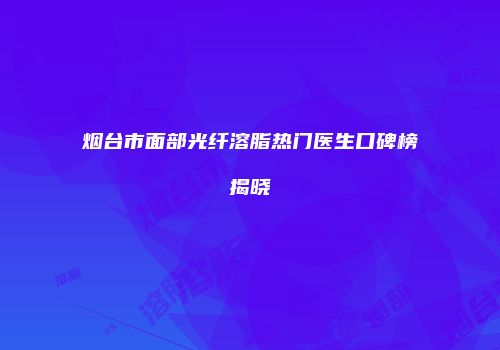 烟台市面部光纤溶脂热门医生口碑榜揭晓