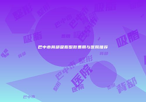 巴中市背部吸脂整形费用与医院推荐