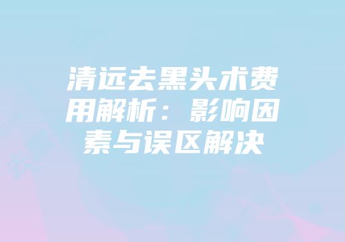 清远去黑头术费用解析：影响因素与误区解决