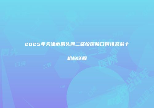 2025年天津市眉头间二竖纹医院口碑排名前十机构详解