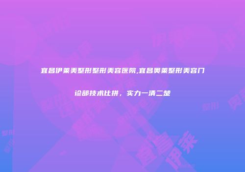 宜昌伊莱美整形整形美容医院,宜昌奥莱整形美容门诊部技术比拼，实力一清二楚