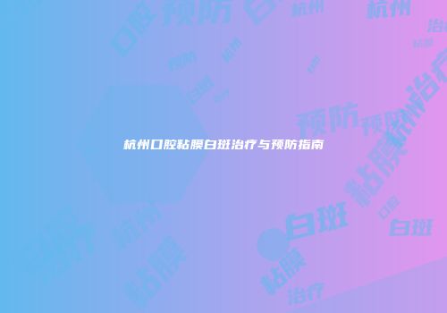 杭州口腔粘膜白斑治疗与预防指南