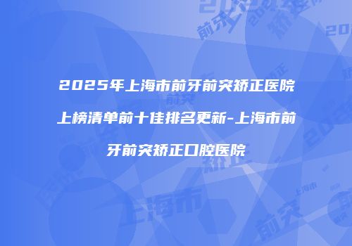 2025年上海市前牙前突矫正医院上榜清单前十佳排名更新-上海市前牙前突矫正口腔医院
