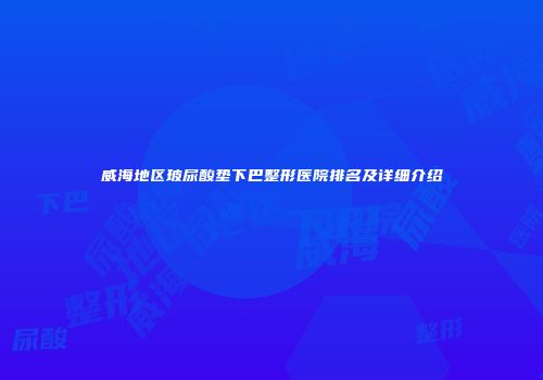 威海地区玻尿酸垫下巴整形医院排名及详细介绍