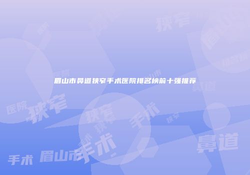 眉山市鼻道狭窄手术医院排名榜前十强推荐