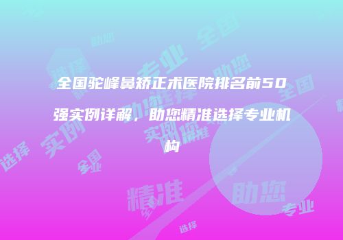 全国驼峰鼻矫正术医院排名前50强实例详解，助您精准选择专业机构