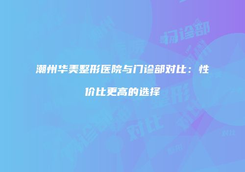 潮州华美整形医院与门诊部对比：性价比更高的选择