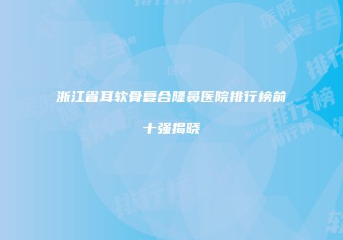 浙江省耳软骨复合隆鼻医院排行榜前十强揭晓