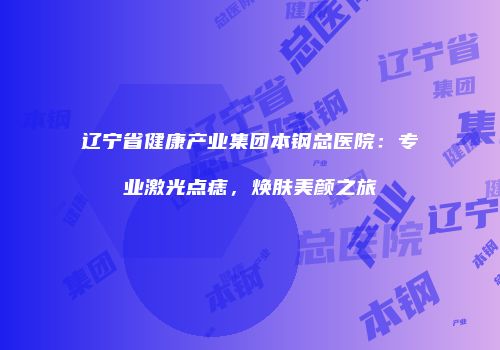 辽宁省健康产业集团本钢总医院：专业激光点痣，焕肤美颜之旅