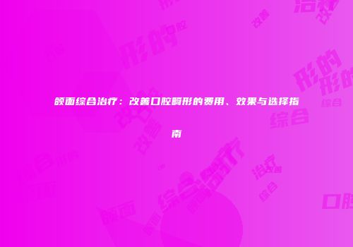 颌面综合治疗：改善口腔畸形的费用、效果与选择指南