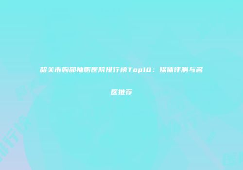 韶关市胸部抽脂医院排行榜Top10：媒体评测与名医推荐
