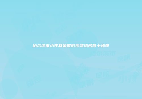 哈尔滨市小孩耳朵整形医院排名前十榜单