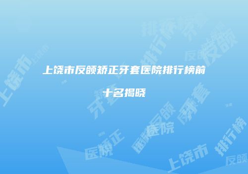 上饶市反颌矫正牙套医院排行榜前十名揭晓
