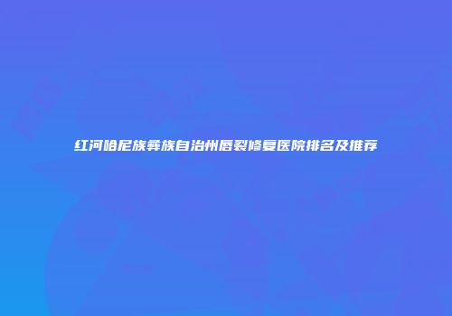 红河哈尼族彝族自治州唇裂修复医院排名及推荐