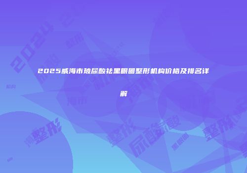 2025威海市玻尿酸祛黑眼圈整形机构价格及排名详解