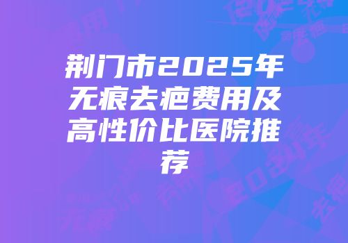 荆门市2025年无痕去疤费用及高性价比医院推荐
