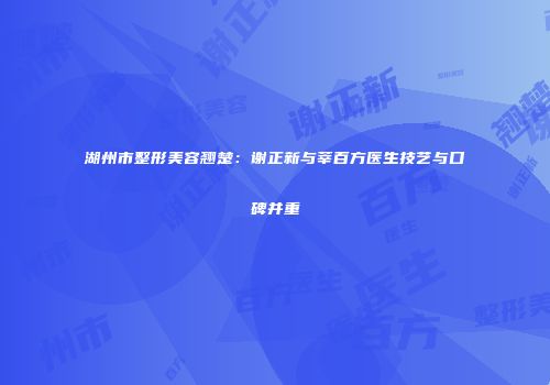 湖州市整形美容翘楚：谢正新与莘百方医生技艺与口碑并重