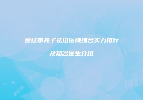 通辽市光子祛斑医院综合实力排行及知名医生介绍