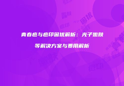 青春痘与痘印困扰解析：光子嫩肤等解决方案与费用解析