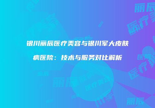 银川丽辰医疗美容与银川军大皮肤病医院：技术与服务对比解析
