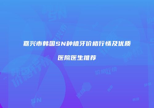 嘉兴市韩国SN种植牙价格行情及优质医院医生推荐