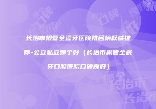 长治市根管全瓷牙医院排名榜权威推荐-公立私立哪个好（长治市根管全瓷牙口腔医院口碑良好）