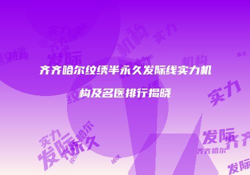 齐齐哈尔纹绣半永久发际线实力机构及名医排行揭晓