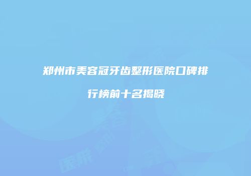 郑州市美容冠牙齿整形医院口碑排行榜前十名揭晓